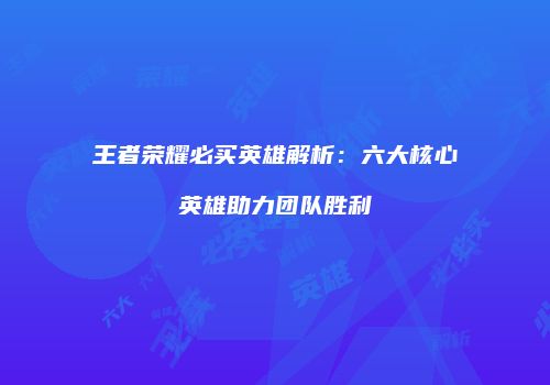 王者荣耀必买英雄解析：六大核心英雄助力团队胜利