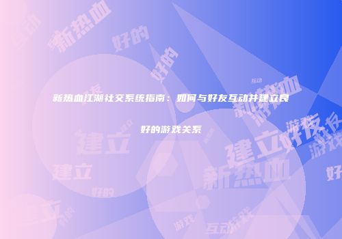 新热血江湖社交系统指南：如何与好友互动并建立良好的游戏关系