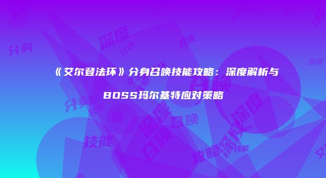 《艾尔登法环》分身召唤技能攻略：深度解析与BOSS玛尔基特应对策略