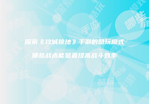 探索《攻城掠地》手游的酷玩模式哪些战术能显著提高战斗效率