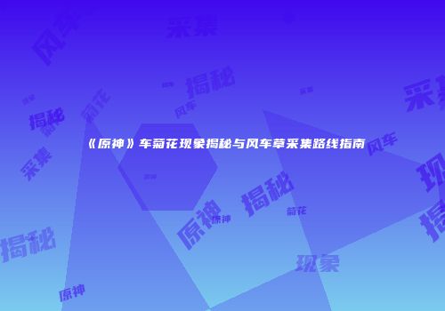《原神》车菊花现象揭秘与风车草采集路线指南
