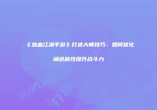 《热血江湖手游》打造大师技巧：如何优化角色属性提升战斗力