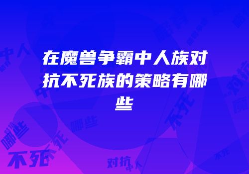 在魔兽争霸中人族对抗不死族的策略有哪些