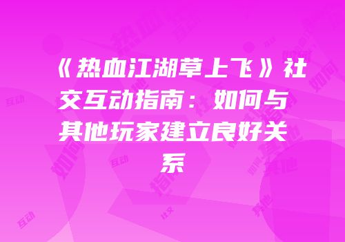 《热血江湖草上飞》社交互动指南：如何与其他玩家建立良好关系