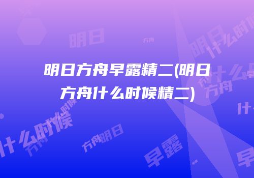 明日方舟早露精二(明日方舟什么时候精二)