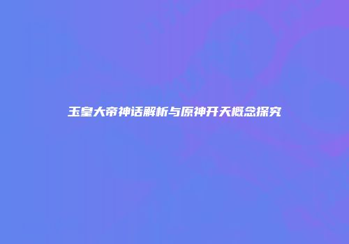 玉皇大帝神话解析与原神开天概念探究