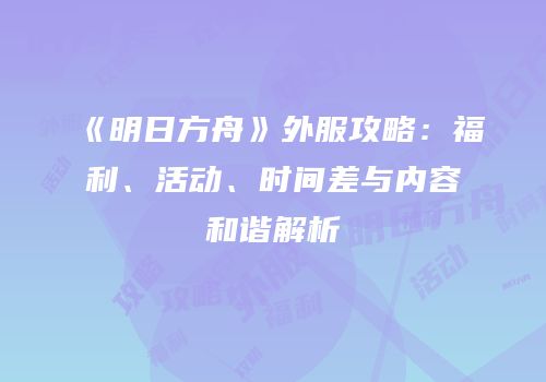 《明日方舟》外服攻略：福利、活动、时间差与内容和谐解析