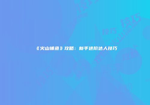 《火山捕鱼》攻略：新手进阶达人技巧