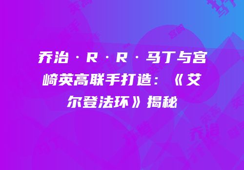 乔治·R·R·马丁与宫崎英高联手打造：《艾尔登法环》揭秘
