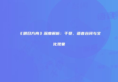 《明日方舟》深度解析：干员、语音台词与文化现象