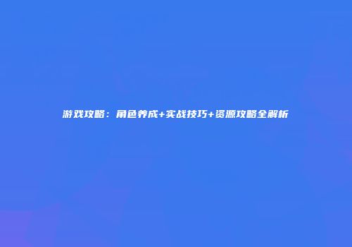 游戏攻略：角色养成+实战技巧+资源攻略全解析