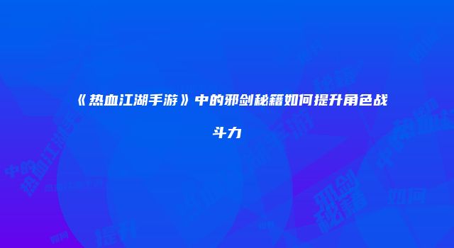 《热血江湖手游》中的邪剑秘籍如何提升角色战斗力