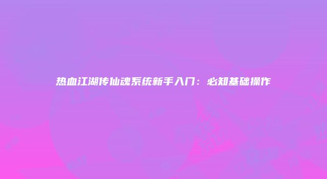 热血江湖传仙魂系统新手入门：必知基础操作