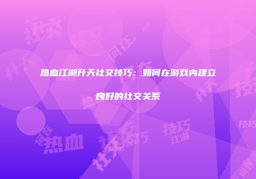 热血江湖升天社交技巧：如何在游戏内建立良好的社交关系