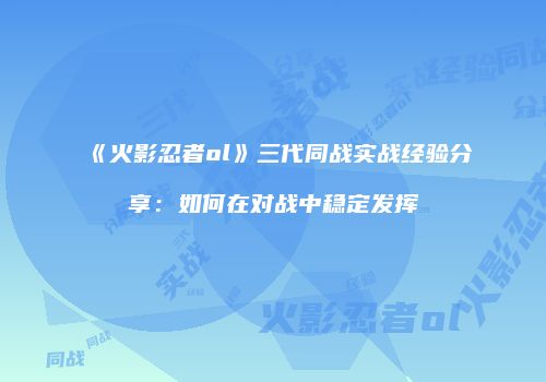 《火影忍者ol》三代同战实战经验分享：如何在对战中稳定发挥