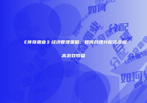 《传奇霸业》经济管理策略：如何合理分配资源提高游戏收益