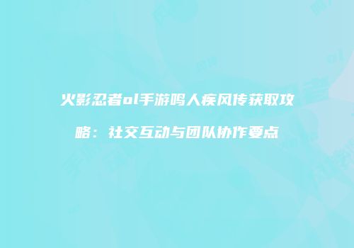 火影忍者ol手游鸣人疾风传获取攻略：社交互动与团队协作要点