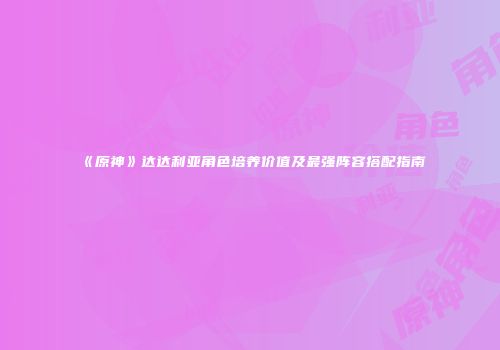 《原神》达达利亚角色培养价值及最强阵容搭配指南