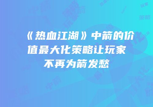 《热血江湖》中箭的价值最大化策略让玩家不再为箭发愁