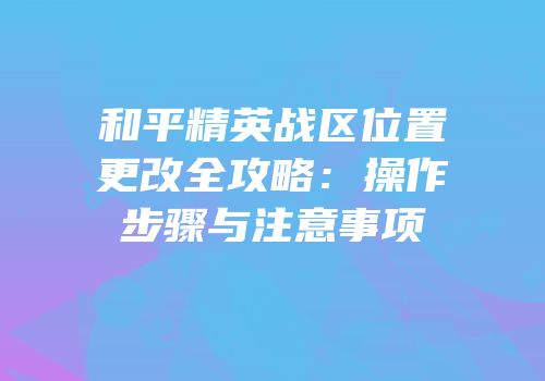 和平精英战区位置更改全攻略：操作步骤与注意事项