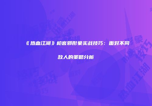 《热血江湖》枪客邪形象实战技巧：面对不同敌人的策略分析