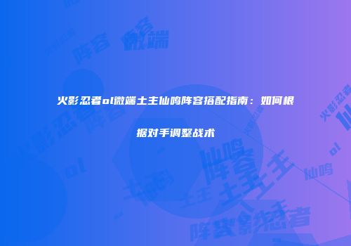 火影忍者ol微端土主仙鸣阵容搭配指南：如何根据对手调整战术