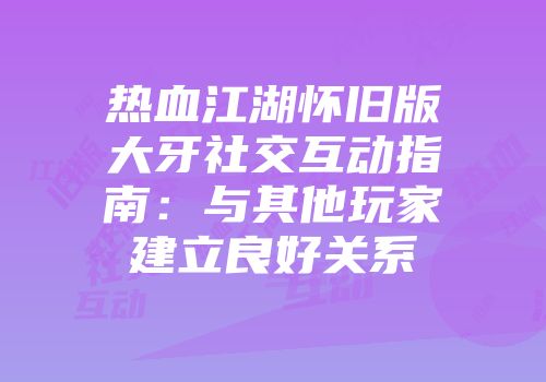 热血江湖怀旧版大牙社交互动指南：与其他玩家建立良好关系