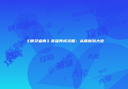 《精灵盛典》英雄养成攻略：从萌新到大佬