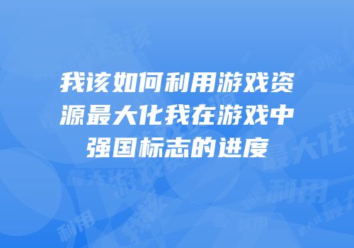 我该如何利用游戏资源最大化我在游戏中强国标志的进度