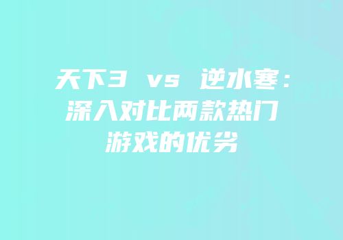 天下3 vs 逆水寒：深入对比两款热门游戏的优劣