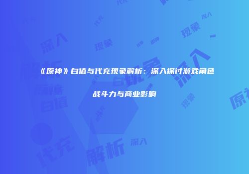 《原神》白值与代充现象解析：深入探讨游戏角色战斗力与商业影响