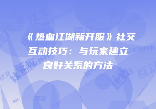 《热血江湖新开服》社交互动技巧：与玩家建立良好关系的方法
