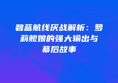 碧蓝航线厌战解析：萝莉舰娘的强大输出与幕后故事