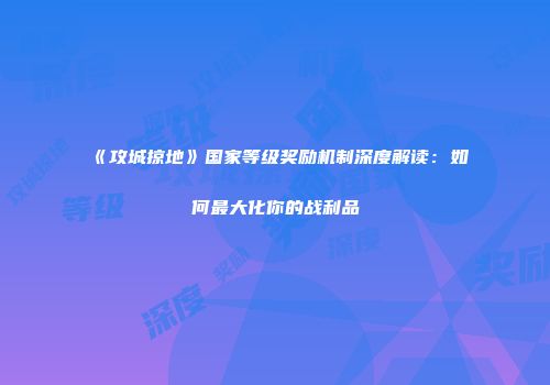 《攻城掠地》国家等级奖励机制深度解读：如何最大化你的战利品