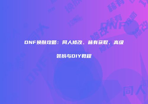 DNF换肤攻略：同人修改、稀有获取、高级装扮与DIY教程