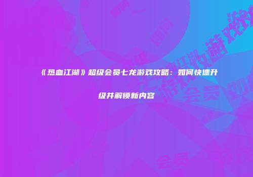《热血江湖》超级会员七龙游戏攻略：如何快速升级并解锁新内容