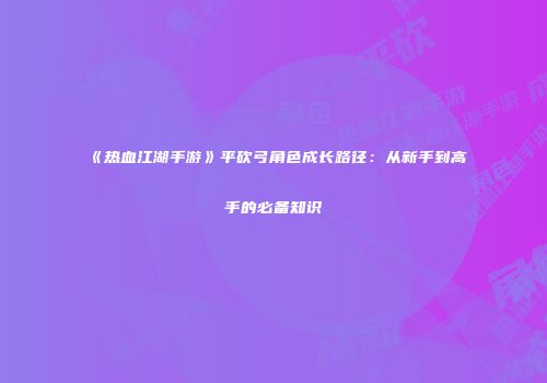 《热血江湖手游》平砍弓角色成长路径：从新手到高手的必备知识