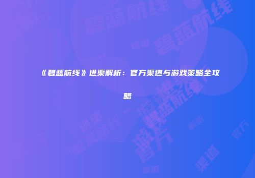 《碧蓝航线》进渠解析：官方渠道与游戏策略全攻略