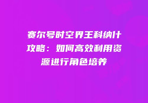 赛尔号时空界王科纳什攻略：如何高效利用资源进行角色培养