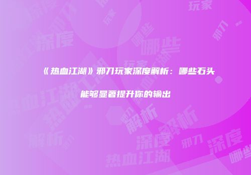 《热血江湖》邪刀玩家深度解析：哪些石头能够显著提升你的输出