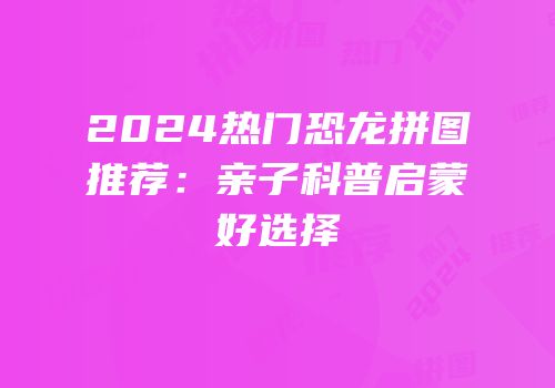 2024热门恐龙拼图推荐：亲子科普启蒙好选择