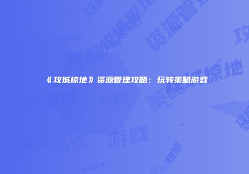 《攻城掠地》资源管理攻略：玩转策略游戏