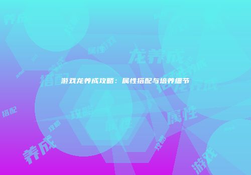 游戏龙养成攻略：属性搭配与培养细节