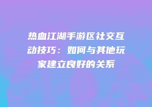 热血江湖手游区社交互动技巧：如何与其他玩家建立良好的关系