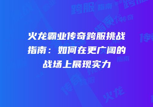 火龙霸业传奇跨服挑战指南：如何在更广阔的战场上展现实力