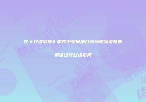 在《攻城掠地》游戏中如何结合司马懿和诸葛的智谋进行战术布局