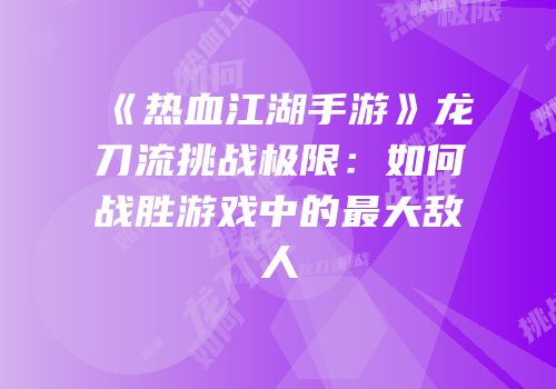 《热血江湖手游》龙刀流挑战极限：如何战胜游戏中的最大敌人