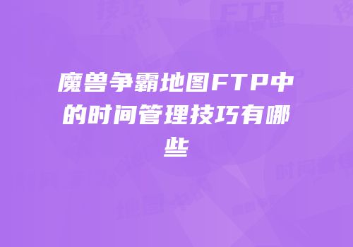 魔兽争霸地图FTP中的时间管理技巧有哪些