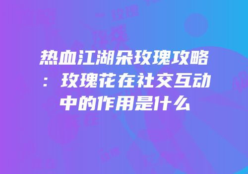 热血江湖朵玫瑰攻略：玫瑰花在社交互动中的作用是什么