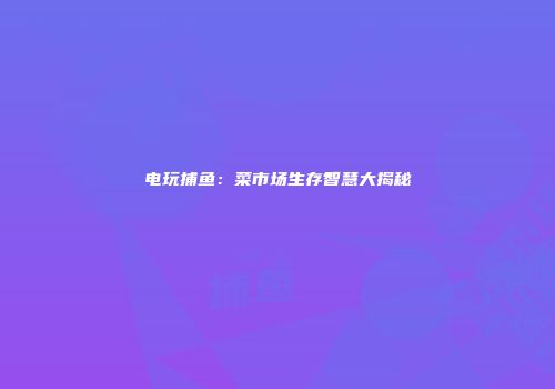 电玩捕鱼：菜市场生存智慧大揭秘